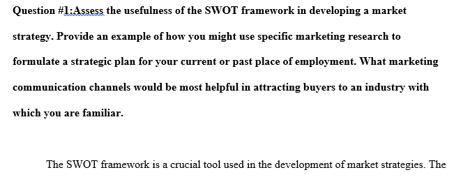 Assess the usefulness of the SWOT framework in developing a market strategy. Provide an example of how you might use specific marketing research to formulate a strategic plan for your current or past place of employment.